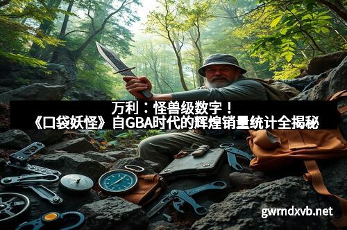 万利：怪兽级数字！《口袋妖怪》自GBA时代的辉煌销量统计全揭秘